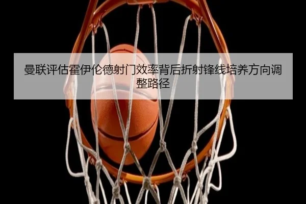 曼联评估霍伊伦德射门效率背后折射锋线培养方向调整路径