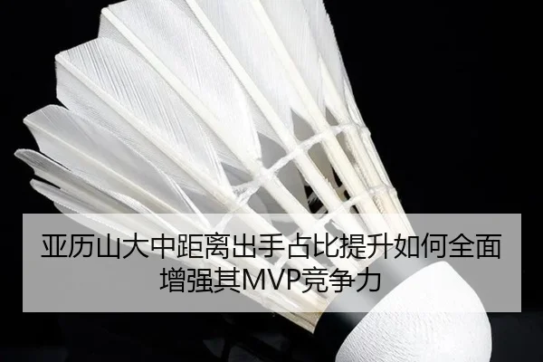 亚历山大中距离出手占比提升如何全面增强其MVP竞争力