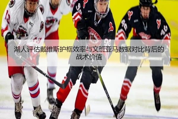 湖人评估戴维斯护框效率与文班亚马数据对比背后的战术价值