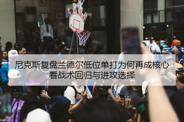 尼克斯复盘兰德尔低位单打为何再成核心看战术回归与进攻选择