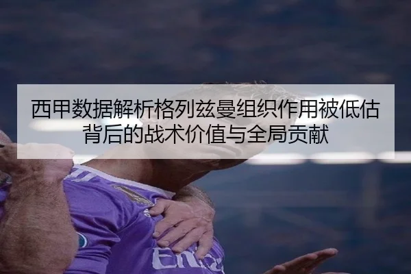 西甲数据解析格列兹曼组织作用被低估背后的战术价值与全局贡献