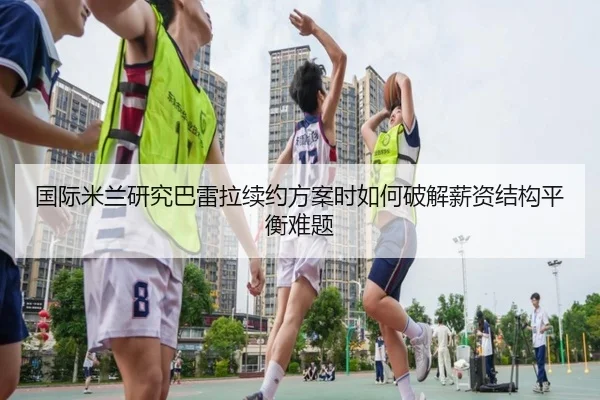 国际米兰研究巴雷拉续约方案时如何破解薪资结构平衡难题