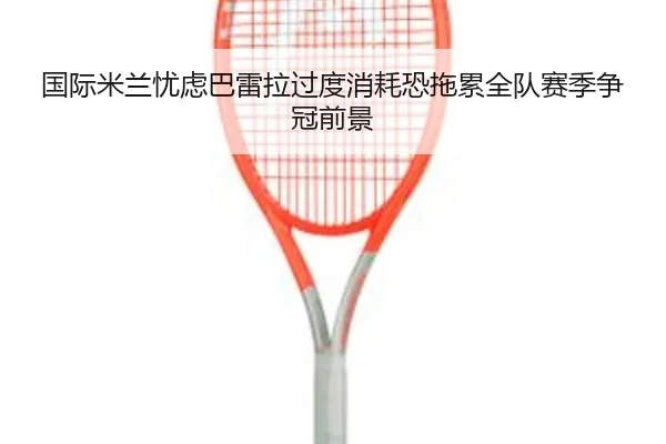 国际米兰忧虑巴雷拉过度消耗恐拖累全队赛季争冠前景